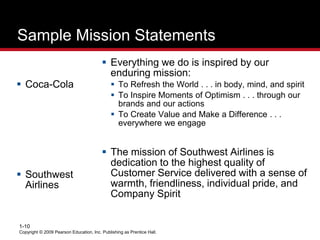 Copyright © 2009 Pearson Education, Inc. Publishing as Prentice Hall.
1-10
Sample Mission Statements
 Everything we do is inspired by our
enduring mission:
 To Refresh the World . . . in body, mind, and spirit
 To Inspire Moments of Optimism . . . through our
brands and our actions
 To Create Value and Make a Difference . . .
everywhere we engage
 The mission of Southwest Airlines is
dedication to the highest quality of
Customer Service delivered with a sense of
warmth, friendliness, individual pride, and
Company Spirit
 Coca-Cola
 Southwest
Airlines
 