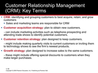 Copyright © 2009 Pearson Education, Inc. Publishing as Prentice Hall.
1-18
Customer Relationship Management
(CRM): Key Terms
 CRM: identifying and grouping customers to best acquire, retain, and grow
customers
 Sales and marketing teams are responsible for CRM
 Customer acquisition strategy: plan to obtain new customers.
- can include marketing activities such as telephone prospecting and
attending trade shows to identify potential customers.
 Customer retention strategy: plan designed to keep customers.
- might include making quarterly visits to current customers or inviting them
to technology shows to see the firm’s newest products.
 Growth strategy: plan designed to increase sales to the same customers.
- these might include offering special discounts to customers when they
make larger purchases.
 