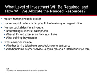 Copyright © 2009 Pearson Education, Inc. Publishing as Prentice Hall.
1-21
What Level of Investment Will Be Required, and
How Will We Allocate the Needed Resources?
 Money, human or social capital
 Human capital : refers to the people that make up an organization.
 Human capital decisions include:
 Determining number of salespeople
 What skills and experience they must have
 What training they require
 Other decisions include:
 Whether to hire telephone prospectors or to outsource
 Who handles customer service (a sales rep or a customer service rep).
 