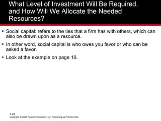 What Level of Investment Will Be Required,
and How Will We Allocate the Needed
Resources?
 Social capital: refers to the ties that a firm has with others, which can
also be drawn upon as a resource.
 In other word, social capital is who owes you favor or who can be
asked a favor.
 Look at the example on page 10.
Copyright © 2009 Pearson Education, Inc. Publishing as Prentice Hall.
1-22
 