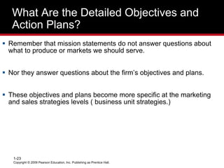 What Are the Detailed Objectives and
Action Plans?
 Remember that mission statements do not answer questions about
what to produce or markets we should serve.
 Nor they answer questions about the firm’s objectives and plans.
 These objectives and plans become more specific at the marketing
and sales strategies levels ( business unit strategies.)
Copyright © 2009 Pearson Education, Inc. Publishing as Prentice Hall.
1-23
 