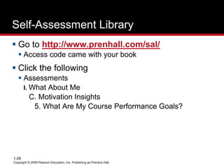 Copyright © 2009 Pearson Education, Inc. Publishing as Prentice Hall.
1-26
Self-Assessment Library
 Go to http://www.prenhall.com/sal/
 Access code came with your book
 Click the following
 Assessments
I. What About Me
C. Motivation Insights
5. What Are My Course Performance Goals?
 