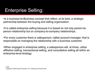 Enterprise Selling:
Copyright © 2009 Pearson Education, Inc. Publishing as Prentice Hall.
1-28
•is a business-to-Business concept that reflect, at its best, a strategic
partnership between the buying and selling organization.
•It is called enterprise selling because it is based on not only person-to-
person relationship but on company-to-company relationships.
•For every customer there is salesperson; called account manager; that is
responsible on managing the relationship with a business customer.
•When engaged in enterprise selling, a salesperson will, at times, utilize
affiliative selling, transactional selling, and consultative selling all within an
enterprise-level strategy.
 