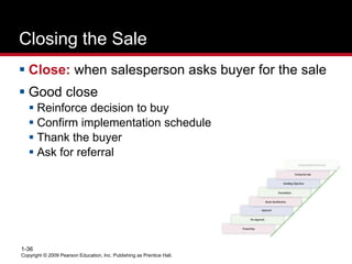 Copyright © 2009 Pearson Education, Inc. Publishing as Prentice Hall.
1-36
Closing the Sale
 Close: when salesperson asks buyer for the sale
 Good close
 Reinforce decision to buy
 Confirm implementation schedule
 Thank the buyer
 Ask for referral
 