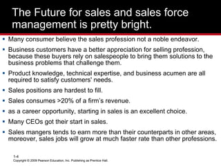 Copyright © 2009 Pearson Education, Inc. Publishing as Prentice Hall.
1-4
Copyright © 2009 Pearson Education, Inc. Publishing as Prentice Hall.
The Future for sales and sales force
management is pretty bright.
 Many consumer believe the sales profession not a noble endeavor.
 Business customers have a better appreciation for selling profession,
because these buyers rely on salespeople to bring them solutions to the
business problems that challenge them.
 Product knowledge, technical expertise, and business acumen are all
required to satisfy customers' needs.
 Sales positions are hardest to fill.
 Sales consumes >20% of a firm’s revenue.
 as a career opportunity, starting in sales is an excellent choice.
 Many CEOs got their start in sales.
 Sales mangers tends to earn more than their counterparts in other areas,
moreover, sales jobs will grow at much faster rate than other professions.
 