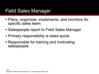 Copyright © 2009 Pearson Education, Inc. Publishing as Prentice Hall.
1-41
Field Sales Manager
 Plans, organizes, implements, and monitors for
specific sales team
 Salespeople report to Field Sales Manager
 Primary responsibility is sales quota
 Responsible for training and motivating
salespeople
 