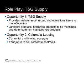 Copyright © 2009 Pearson Education, Inc. Publishing as Prentice Hall.
1-44
Copyright © 2009 Pearson Education, Inc. Publishing as Prentice Hall.
Role Play: T&G Supply
 Opportunity 1: T&G Supply
 Provides maintenance, repair, and operations items to
manufacturers
 Janitorial products, hardware products to fix machines,
and other common maintenance products
 Opportunity 2: Columbia Leasing
 Car rental and leasing company
 Your job is to sell corporate contracts
 