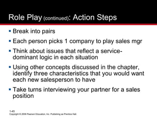 Copyright © 2009 Pearson Education, Inc. Publishing as Prentice Hall.
1-45
Copyright © 2009 Pearson Education, Inc. Publishing as Prentice Hall.
Role Play (continued): Action Steps
 Break into pairs
 Each person picks 1 company to play sales mgr
 Think about issues that reflect a service-
dominant logic in each situation
 Using other concepts discussed in the chapter,
identify three characteristics that you would want
each new salesperson to have
 Take turns interviewing your partner for a sales
position
 