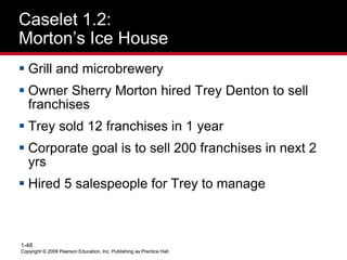 Copyright © 2009 Pearson Education, Inc. Publishing as Prentice Hall.
1-48
Copyright © 2009 Pearson Education, Inc. Publishing as Prentice Hall.
Caselet 1.2:
Morton’s Ice House
 Grill and microbrewery
 Owner Sherry Morton hired Trey Denton to sell
franchises
 Trey sold 12 franchises in 1 year
 Corporate goal is to sell 200 franchises in next 2
yrs
 Hired 5 salespeople for Trey to manage
 
