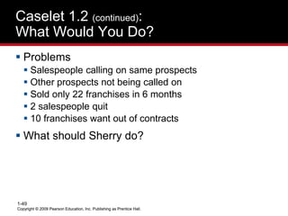 Copyright © 2009 Pearson Education, Inc. Publishing as Prentice Hall.
1-49
Copyright © 2009 Pearson Education, Inc. Publishing as Prentice Hall.
Caselet 1.2 (continued):
What Would You Do?
 Problems
 Salespeople calling on same prospects
 Other prospects not being called on
 Sold only 22 franchises in 6 months
 2 salespeople quit
 10 franchises want out of contracts
 What should Sherry do?
 
