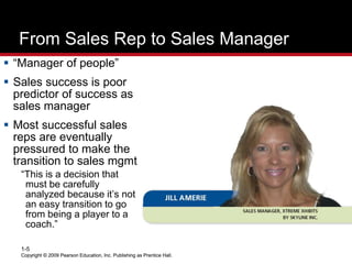 Copyright © 2009 Pearson Education, Inc. Publishing as Prentice Hall.
1-5
Copyright © 2009 Pearson Education, Inc. Publishing as Prentice Hall.
From Sales Rep to Sales Manager
 “Manager of people”
 Sales success is poor
predictor of success as
sales manager
 Most successful sales
reps are eventually
pressured to make the
transition to sales mgmt
“This is a decision that
must be carefully
analyzed because it’s not
an easy transition to go
from being a player to a
coach.”
 