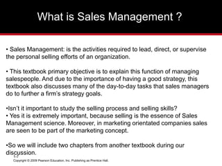 What is Sales Management ?
Copyright © 2009 Pearson Education, Inc. Publishing as Prentice Hall.
1-7
• Sales Management: is the activities required to lead, direct, or supervise
the personal selling efforts of an organization.
• This textbook primary objective is to explain this function of managing
salespeople. And due to the importance of having a good strategy, this
textbook also discusses many of the day-to-day tasks that sales managers
do to further a firm’s strategy goals.
•Isn’t it important to study the selling process and selling skills?
• Yes it is extremely important, because selling is the essence of Sales
Management science. Moreover, in marketing orientated companies sales
are seen to be part of the marketing concept.
•So we will include two chapters from another textbook during our
discussion.
 