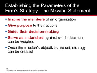 Copyright © 2009 Pearson Education, Inc. Publishing as Prentice Hall.
1-9
Establishing the Parameters of the
Firm’s Strategy: The Mission Statement
 Inspire the members of an organization
 Give purpose to their actions
 Guide their decision-making
 Serve as a standard against which decisions
can be weighed
 Once the mission’s objectives are set, strategy
can be created
 