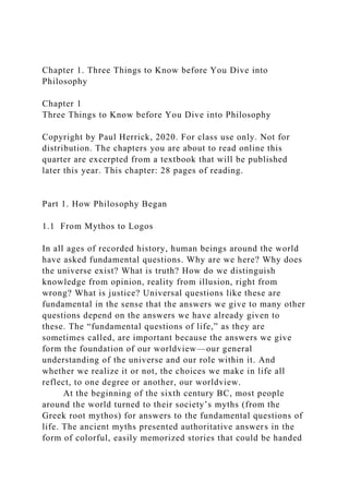 Chapter 1. Three Things to Know before You Dive into
Philosophy
Chapter 1
Three Things to Know before You Dive into Philosophy
Copyright by Paul Herrick, 2020. For class use only. Not for
distribution. The chapters you are about to read online this
quarter are excerpted from a textbook that will be published
later this year. This chapter: 28 pages of reading.
Part 1. How Philosophy Began
1.1 From Mythos to Logos
In all ages of recorded history, human beings around the world
have asked fundamental questions. Why are we here? Why does
the universe exist? What is truth? How do we distinguish
knowledge from opinion, reality from illusion, right from
wrong? What is justice? Universal questions like these are
fundamental in the sense that the answers we give to many other
questions depend on the answers we have already given to
these. The “fundamental questions of life,” as they are
sometimes called, are important because the answers we give
form the foundation of our worldview—our general
understanding of the universe and our role within it. And
whether we realize it or not, the choices we make in life all
reflect, to one degree or another, our worldview.
At the beginning of the sixth century BC, most people
around the world turned to their society’s myths (from the
Greek root mythos) for answers to the fundamental questions of
life. The ancient myths presented authoritative answers in the
form of colorful, easily memorized stories that could be handed
 