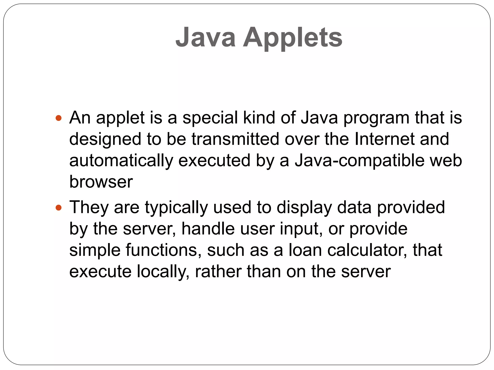 Java Applets
 An applet is a special kind of Java program that is
designed to be transmitted over the Internet and
automatically executed by a Java-compatible web
browser
 They are typically used to display data provided
by the server, handle user input, or provide
simple functions, such as a loan calculator, that
execute locally, rather than on the server
 