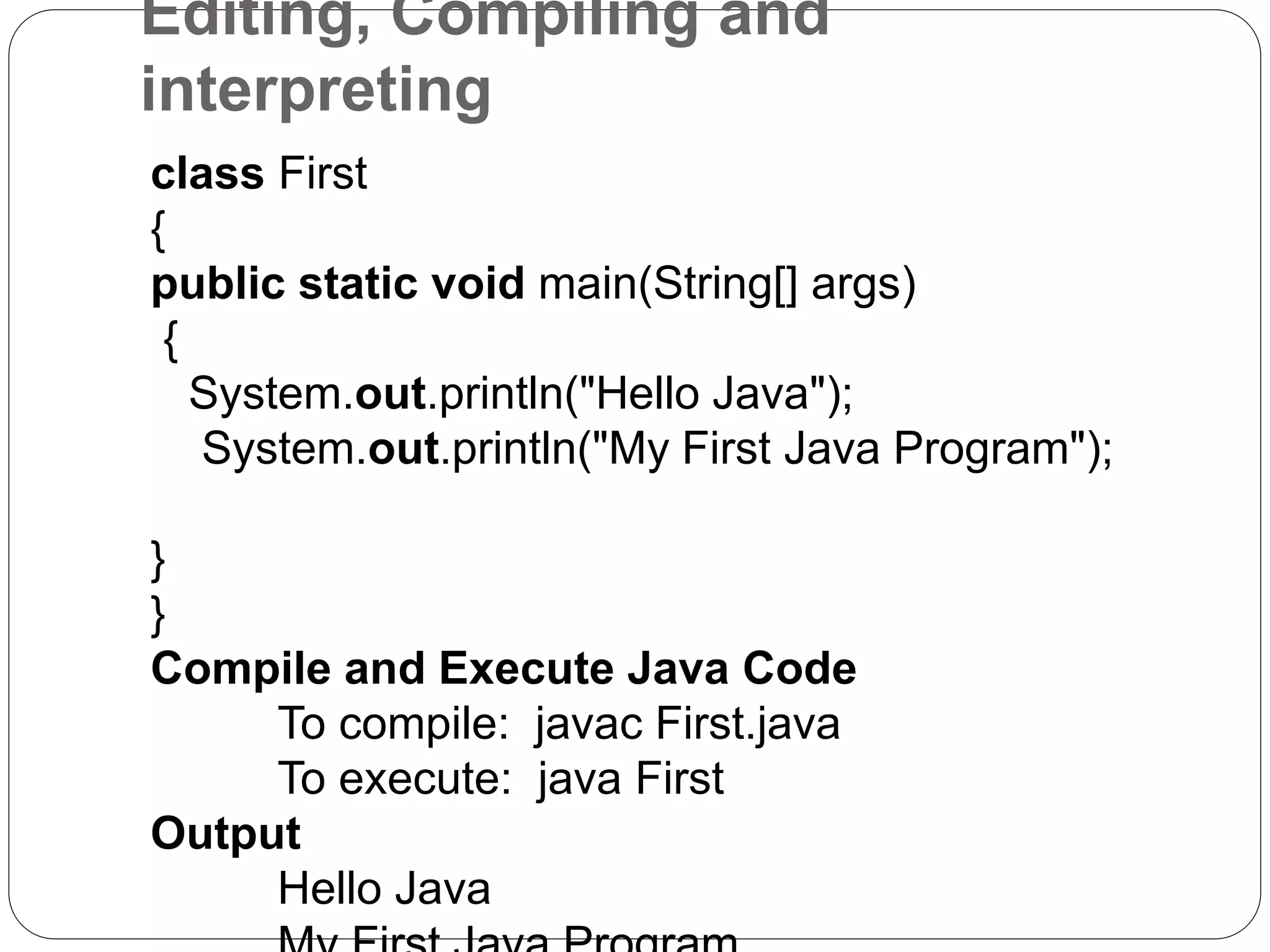 Editing, Compiling and
interpreting
class First
{
public static void main(String[] args)
{
System.out.println("Hello Java");
System.out.println("My First Java Program");
}
}
Compile and Execute Java Code
To compile: javac First.java
To execute: java First
Output
Hello Java
 
