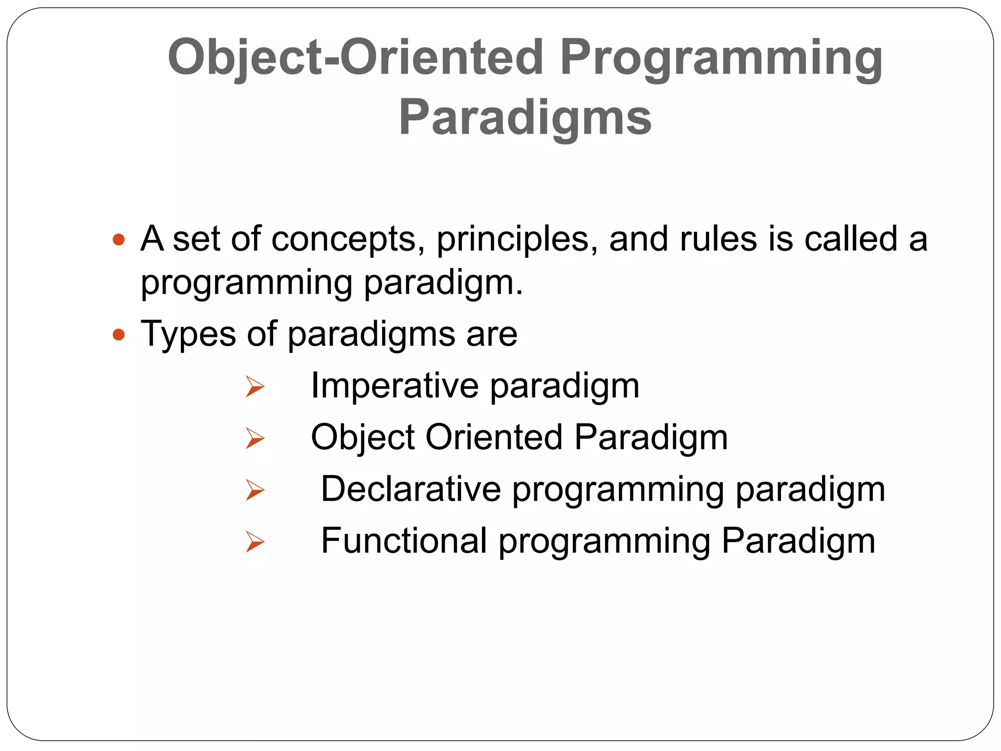 Object-Oriented Programming
Paradigms
 A set of concepts, principles, and rules is called a
programming paradigm.
 Types of paradigms are
 Imperative paradigm
 Object Oriented Paradigm
 Declarative programming paradigm
 Functional programming Paradigm
 