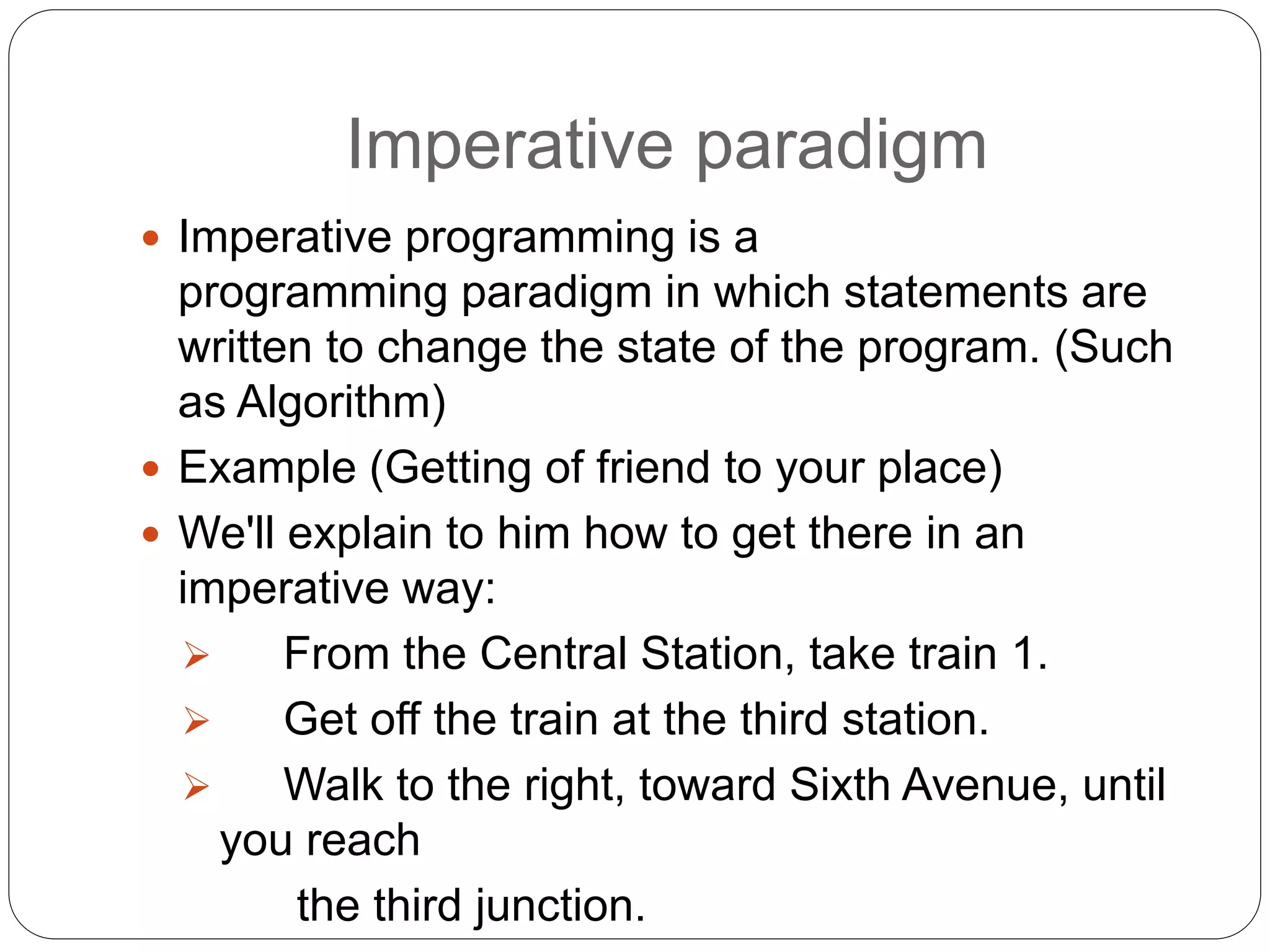 Imperative paradigm
 Imperative programming is a
programming paradigm in which statements are
written to change the state of the program. (Such
as Algorithm)
 Example (Getting of friend to your place)
 We'll explain to him how to get there in an
imperative way:
 From the Central Station, take train 1.
 Get off the train at the third station.
 Walk to the right, toward Sixth Avenue, until
you reach
the third junction.
 