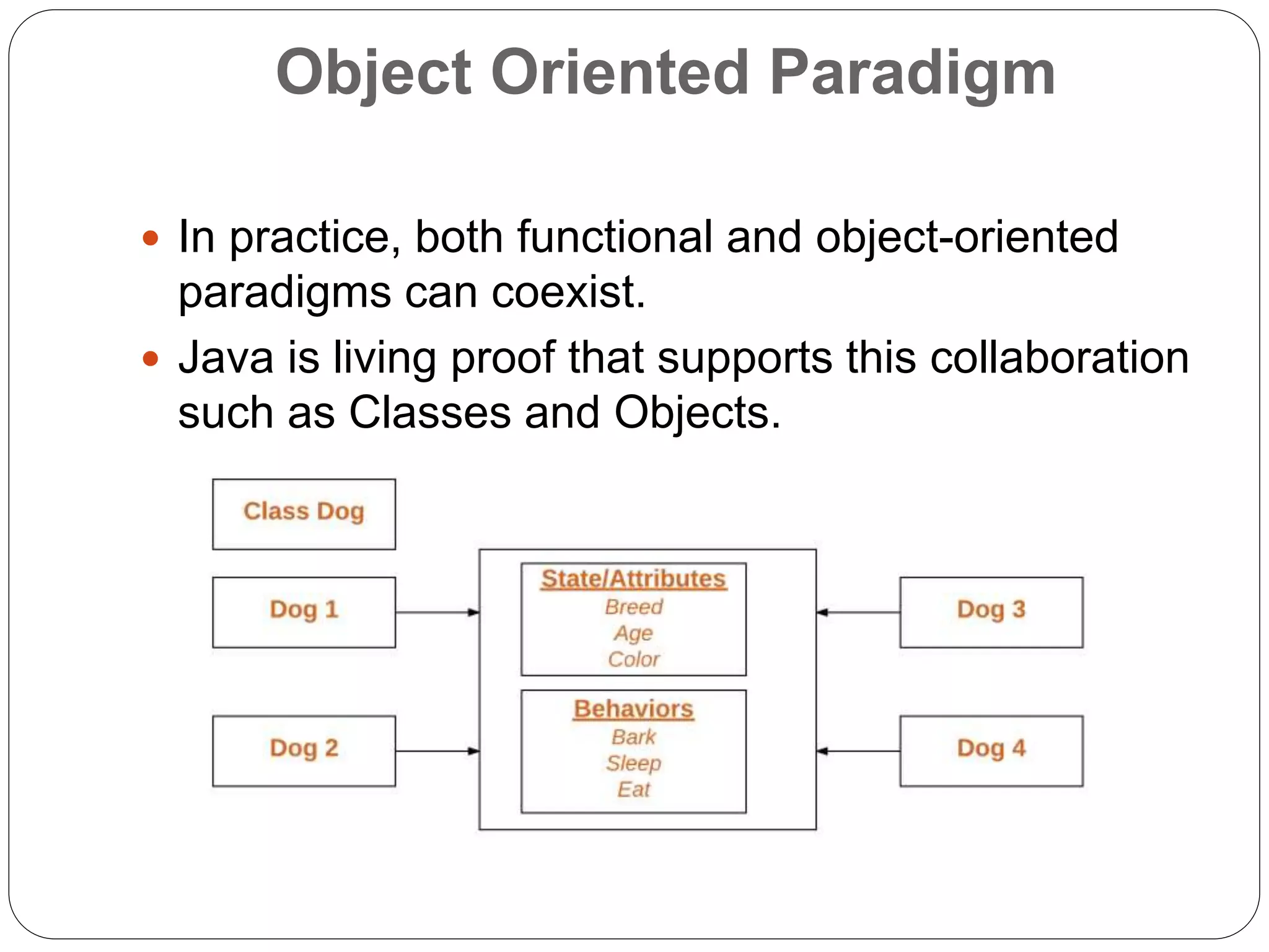 Object Oriented Paradigm
 In practice, both functional and object-oriented
paradigms can coexist.
 Java is living proof that supports this collaboration
such as Classes and Objects.
 
