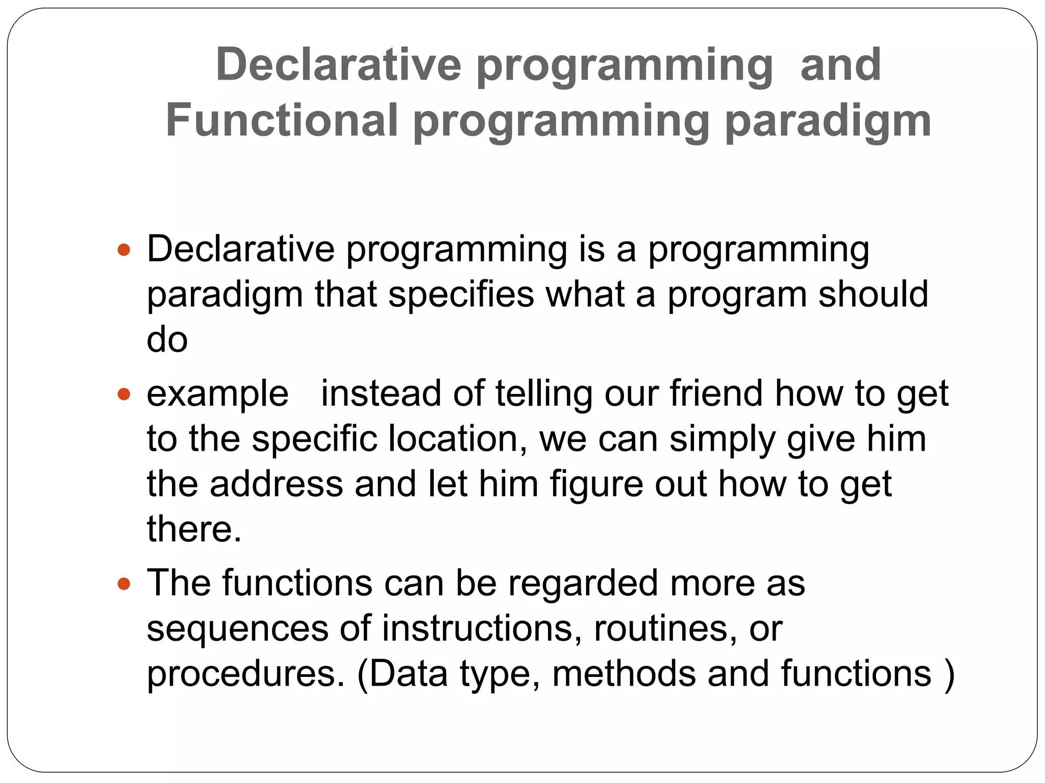 Declarative programming and
Functional programming paradigm
 Declarative programming is a programming
paradigm that specifies what a program should
do
 example instead of telling our friend how to get
to the specific location, we can simply give him
the address and let him figure out how to get
there.
 The functions can be regarded more as
sequences of instructions, routines, or
procedures. (Data type, methods and functions )
 