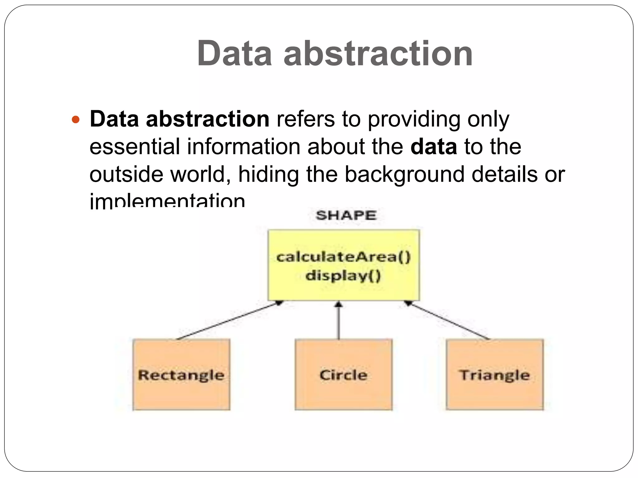 Data abstraction
 Data abstraction refers to providing only
essential information about the data to the
outside world, hiding the background details or
implementation.
 