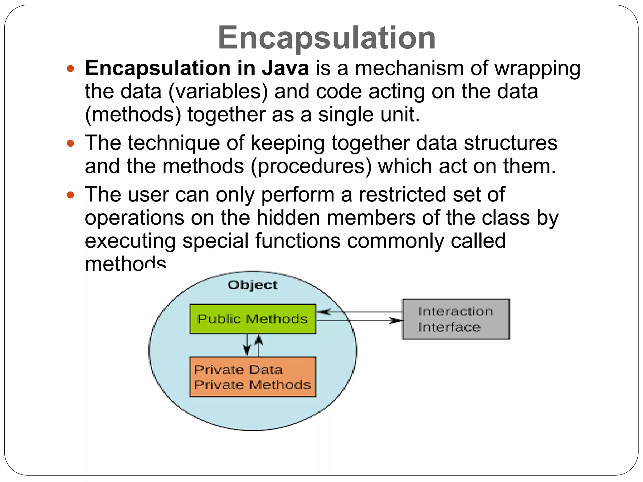 Encapsulation
 Encapsulation in Java is a mechanism of wrapping
the data (variables) and code acting on the data
(methods) together as a single unit.
 The technique of keeping together data structures
and the methods (procedures) which act on them.
 The user can only perform a restricted set of
operations on the hidden members of the class by
executing special functions commonly called
methods.
 