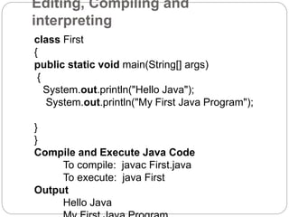 Editing, Compiling and
interpreting
class First
{
public static void main(String[] args)
{
System.out.println("Hello Java");
System.out.println("My First Java Program");
}
}
Compile and Execute Java Code
To compile: javac First.java
To execute: java First
Output
Hello Java
 