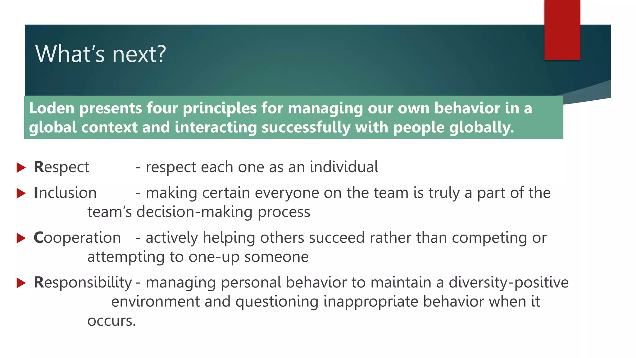 What’s next?
 Respect - respect each one as an individual
 Inclusion - making certain everyone on the team is truly a part of the
team’s decision-making process
 Cooperation - actively helping others succeed rather than competing or
attempting to one-up someone
 Responsibility - managing personal behavior to maintain a diversity-positive
environment and questioning inappropriate behavior when it
occurs.
Loden presents four principles for managing our own behavior in a
global context and interacting successfully with people globally.
 