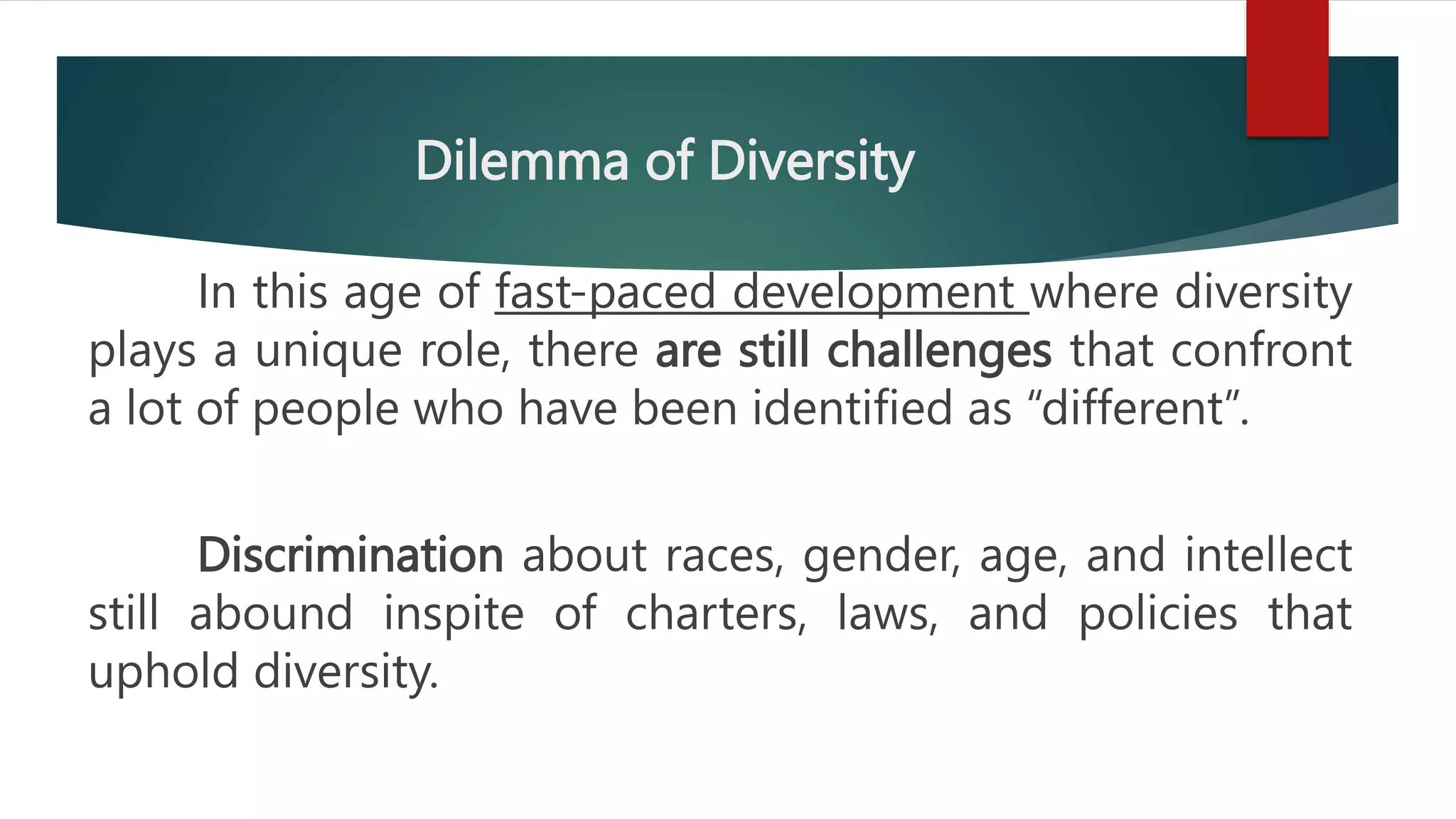 Dilemma of Diversity
In this age of fast-paced development where diversity
plays a unique role, there are still challenges that confront
a lot of people who have been identified as “different”.
Discrimination about races, gender, age, and intellect
still abound inspite of charters, laws, and policies that
uphold diversity.
 