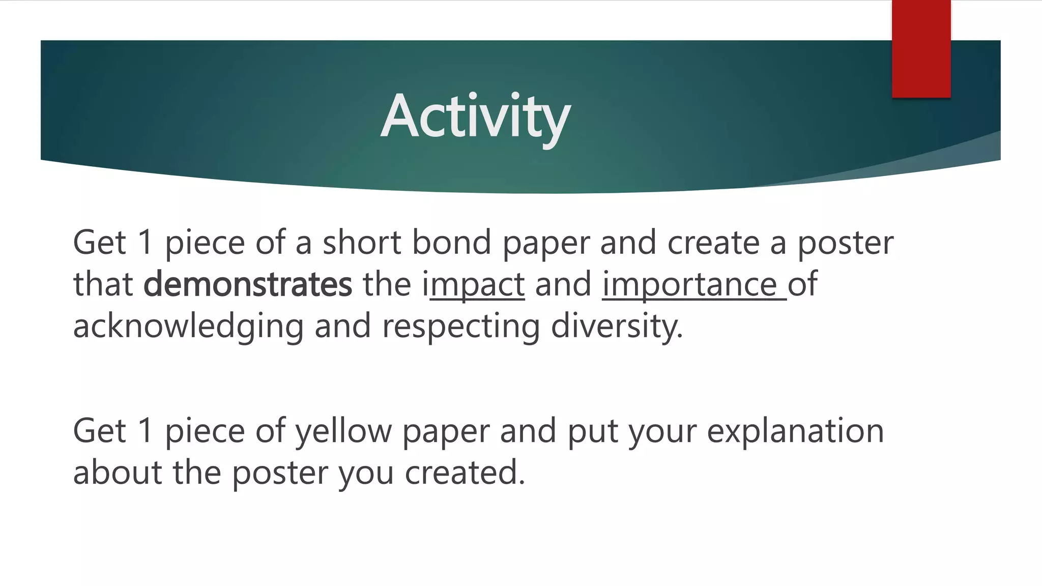 Activity
Get 1 piece of a short bond paper and create a poster
that demonstrates the impact and importance of
acknowledging and respecting diversity.
Get 1 piece of yellow paper and put your explanation
about the poster you created.
 