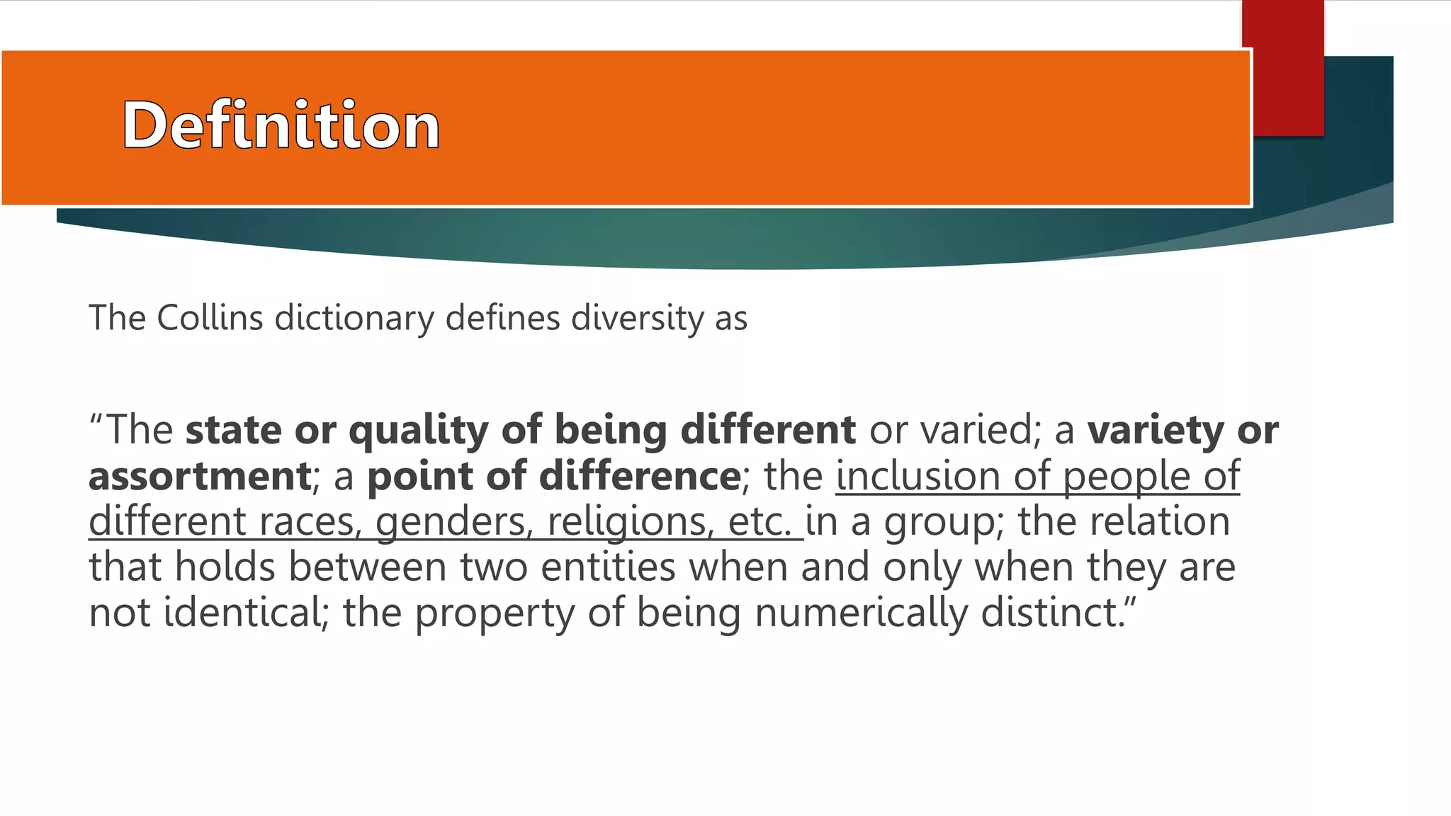 The Collins dictionary defines diversity as
“The state or quality of being different or varied; a variety or
assortment; a point of difference; the inclusion of people of
different races, genders, religions, etc. in a group; the relation
that holds between two entities when and only when they are
not identical; the property of being numerically distinct.”
 