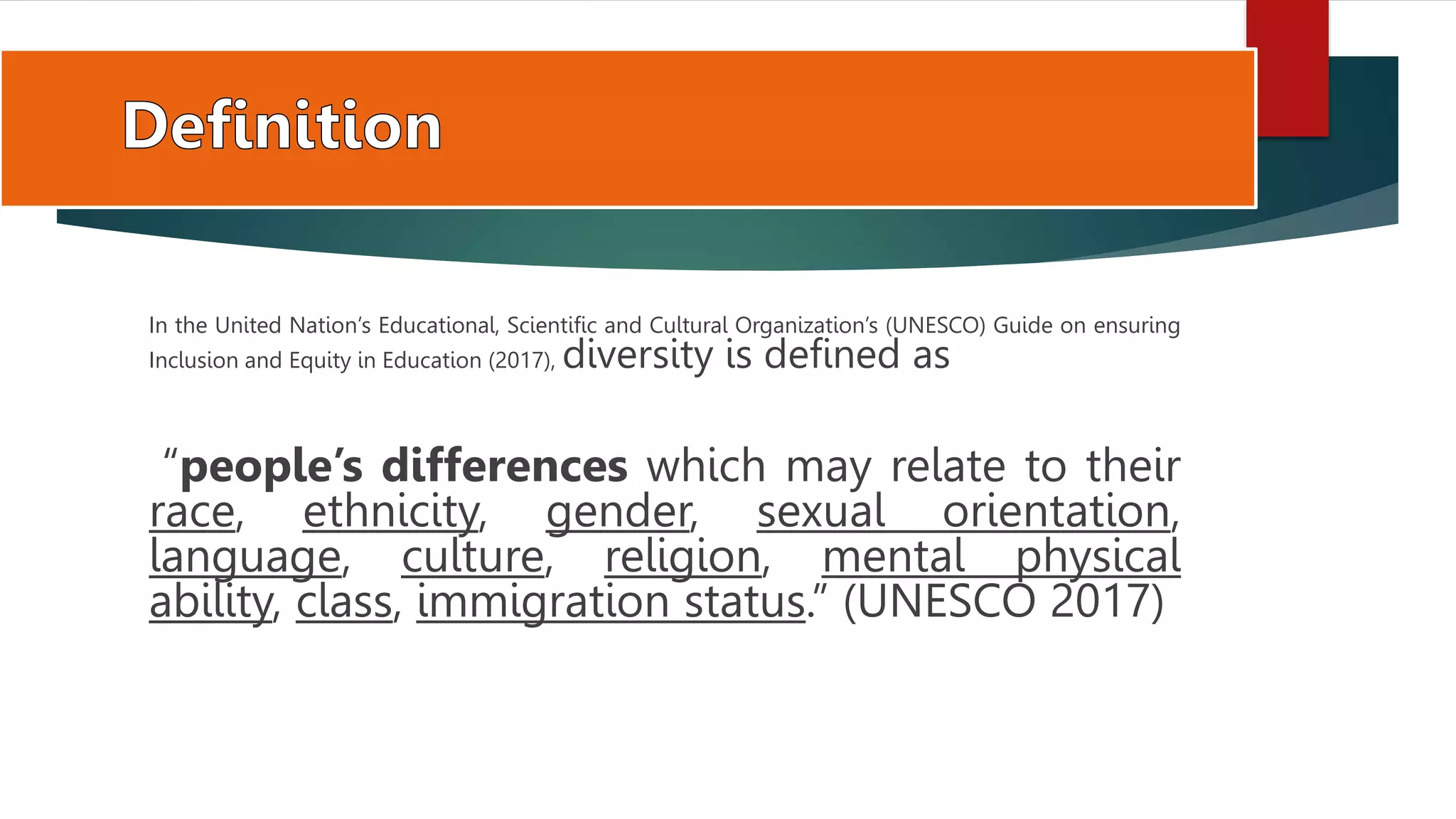In the United Nation’s Educational, Scientific and Cultural Organization’s (UNESCO) Guide on ensuring
Inclusion and Equity in Education (2017), diversity is defined as
“people’s differences which may relate to their
race, ethnicity, gender, sexual orientation,
language, culture, religion, mental physical
ability, class, immigration status.” (UNESCO 2017)
 