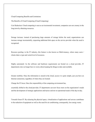 Cloud Computing Benefits and Limitations
The Benefits of Cloud Computing (Cloud Computing)
Cost Reduction: Cloud computing is seen as an incremental investment, companies can save money in the
long term by obtaining resources.
Storage increase: instead of purchasing large amounts of storage before the need, organizations can
increase storage incrementally, requesting additional disk space on the service provider when the need is
recognized.
Resource pooling: in the IT industry, this feature is also known as Multi-tenancy, where many users /
clients share a type and varied level of resources.
Highly automated: As the software and hardware requirements are hosted on a cloud provider, IT
departments sites no longer have to worry about keeping the things-to-date and available.
Greater mobility: Once the information is stored in the cloud, access it is quite simple, just you have an
Internet connection, regardless of where they are located.
Change the IT focus: Once the responsibility of the computing environment has,
essentially shifted to the cloud provider, IT departments can now focus more on the organization’s needs
and the development of strategic applications and tactics and not on operational needs of the day-to-day.
Towards Green IT: By releasing the physical space, virtualization of applications and servers contributes
to the reduction of equipment as well as the need for air conditioning, consequently, less energy waste.
 