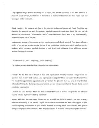 Keep updated things: Similar to change the IT focus, this benefit is because of the new demands of
providers cloud services, ie, the focus of providers is to monitor and maintain the most recent tools and
techniques for the contractor.
Quick elasticity: this characteristic has to do with the fundamental aspects of Cloud flexibility and
elasticity. For example, the web shops carry a standard amount of transactions during the year, but it is
necessary to increase near Christmas time. And of course these stores do not want to pay for that capacity
at peak during the rest of the year.
Measurement service: which means services monitored, controlled and reported. This feature allows a
model of pay-per-use service, or pay for use. It has similarities with the concept of telephone service
packages where you pay a standard signature to basic levels, and paid extra for the additional service,
without changing the contract.
The limitations of Cloud Computing (Cloud Computing)
The various problem areas for cloud computing environments are:
Security: As the data are no longer in their own organization, security becomes a major issue and
questions must be answered, such as: Data is protected as adequate? There is a hacker-proof system? Can
you meet the requirements regulations and government for privacy? How do you discover the leak
information? Note also that corporate governance is always very concerned about the data that is stored
outside the organization.
Location and Data Privacy: Where the data is stored? How data is stored? The provider has adequate
security for data in places where they are stored?
Internet addiction: Since the cloud features are not available on the local network, you have to worry
about the availability of the Internet. If you lose access to the Internet out, what that happens to your
cloud computing environment? If your service provider increasing period unavailability, what you do
with your employees and customers? What do you do in case of increased latency or delays the answers?
 