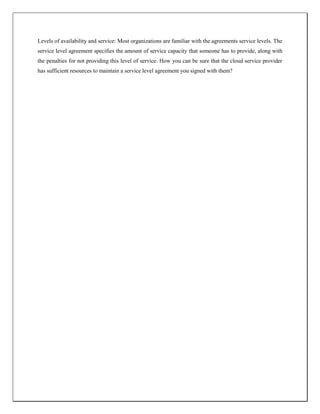 Levels of availability and service: Most organizations are familiar with the agreements service levels. The
service level agreement specifies the amount of service capacity that someone has to provide, along with
the penalties for not providing this level of service. How you can be sure that the cloud service provider
has sufficient resources to maintain a service level agreement you signed with them?
 