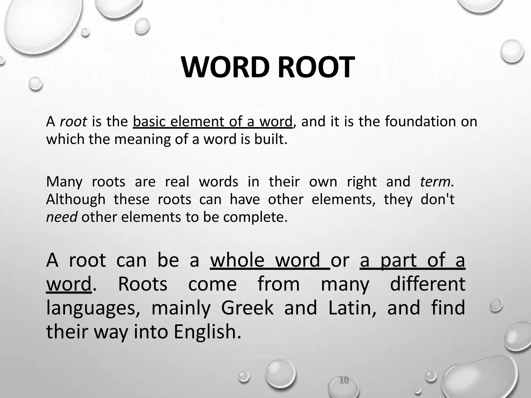 WORD ROOT
A root is the basic element of a word, and it is the foundation on
which the meaning of a word is built.
Many roots are real words in their own right and term.
Although these roots can have other elements, they don't
need other elements to be complete.
A root can be a whole word or a part of a
word. Roots come from many different
languages, mainly Greek and Latin, and find
their way into English.
10
 