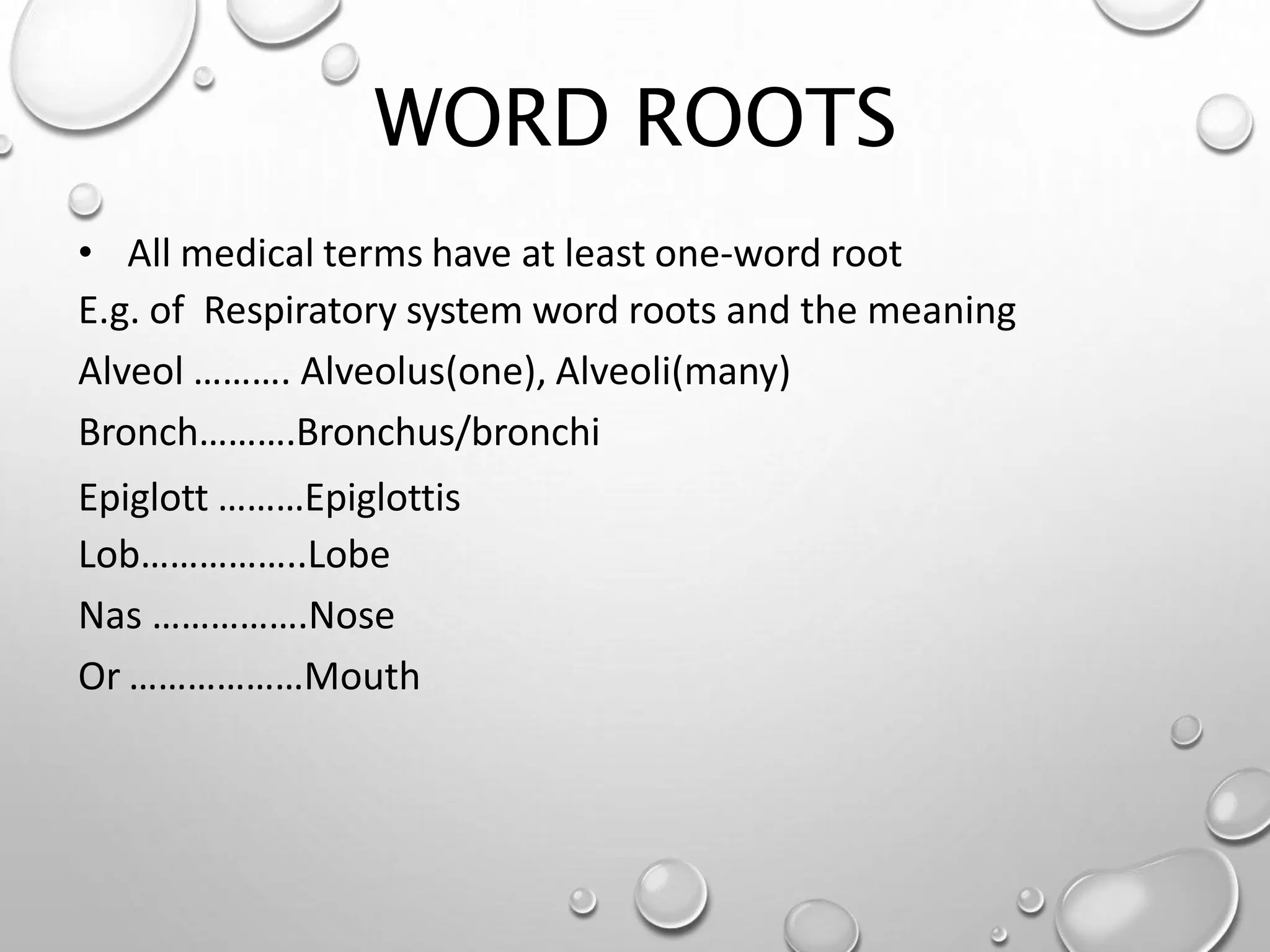 WORD ROOTS
• All medical terms have at least one-word root
E.g. of Respiratory system word roots and the meaning
Alveol ………. Alveolus(one), Alveoli(many)
Bronch……….Bronchus/bronchi
Epiglott ………Epiglottis
Lob……………..Lobe
Nas …………….Nose
Or ………………Mouth
 