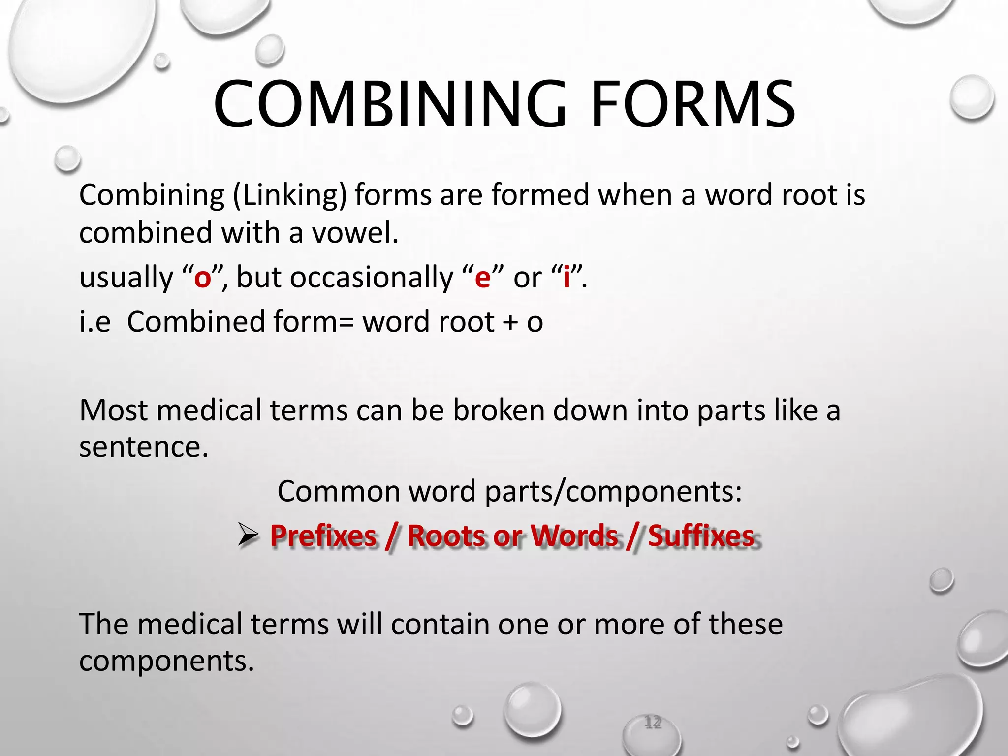 COMBINING FORMS
Combining (Linking) forms are formed when a word root is
combined with a vowel.
usually “o”, but occasionally “e” or “i”.
i.e Combined form= word root + o
Most medical terms can be broken down into parts like a
sentence.
Common word parts/components:
 Prefixes / Roots or Words / Suffixes
The medical terms will contain one or more of these
components.
12
 