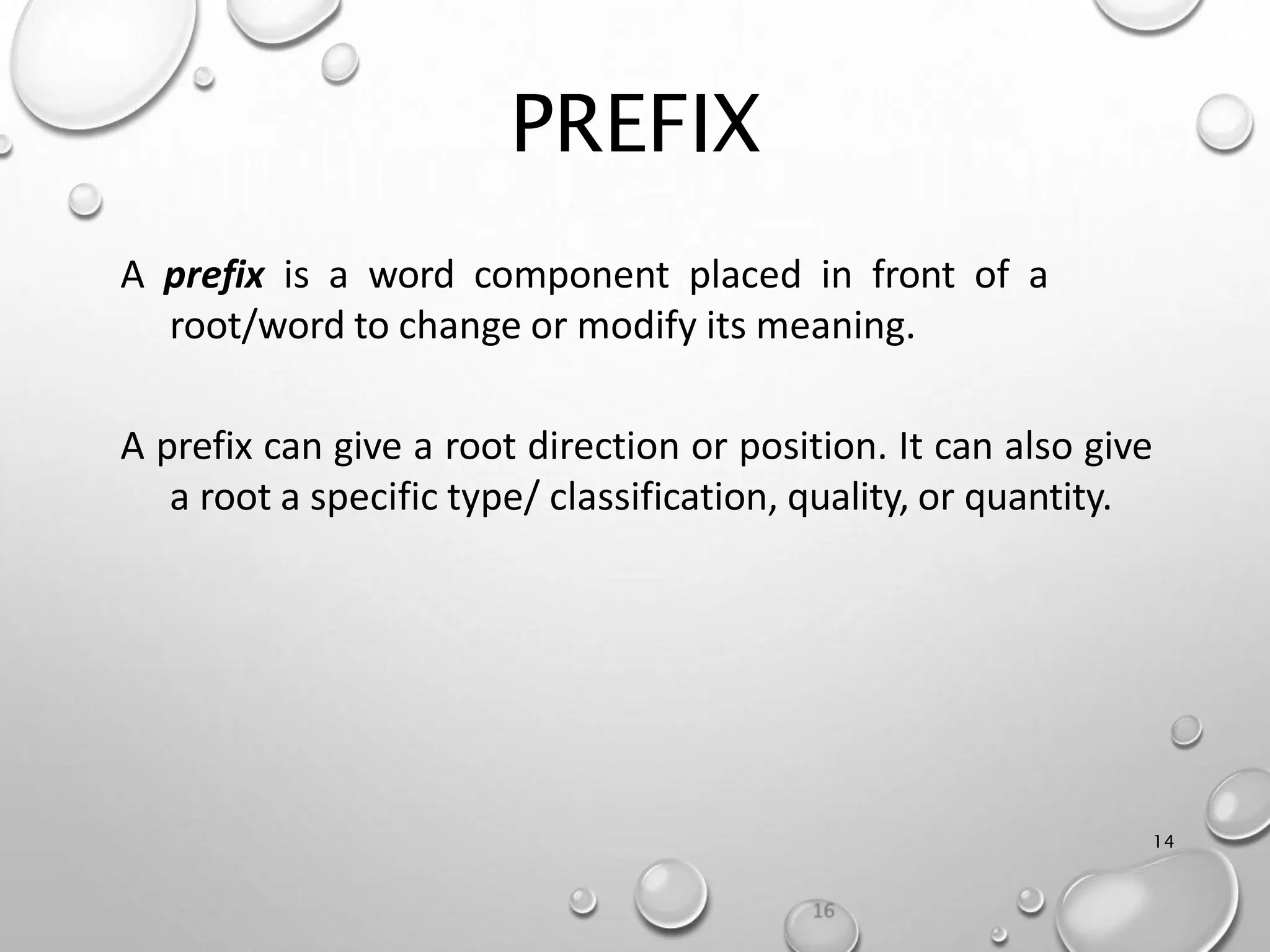 PREFIX
14
A prefix is a word component placed in front of a
root/word to change or modify its meaning.
A prefix can give a root direction or position. It can also give
a root a specific type/ classification, quality, or quantity.
 