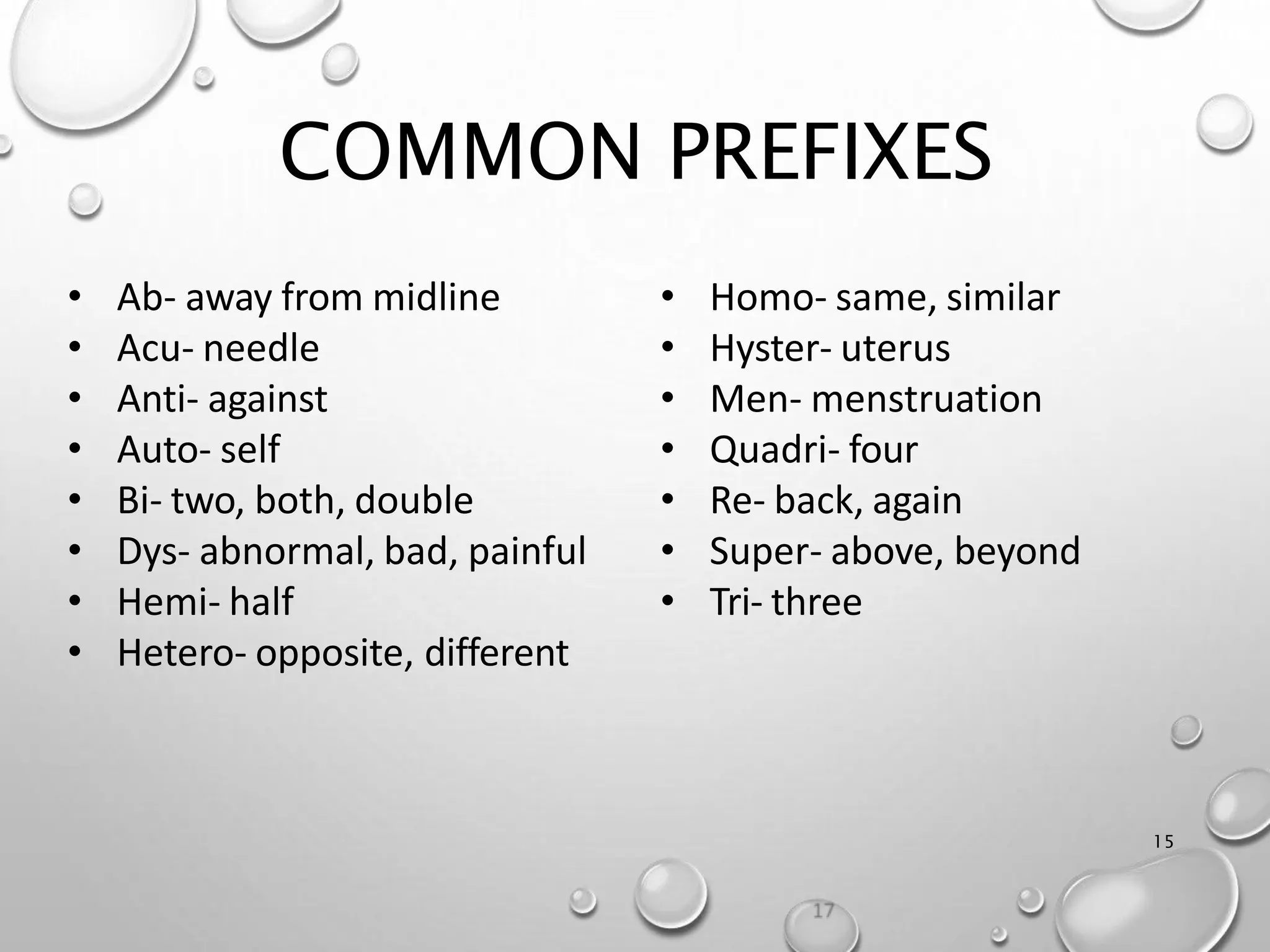 COMMON PREFIXES
15
• Homo- same, similar
• Hyster- uterus
• Men- menstruation
• Quadri- four
• Re- back, again
• Super- above, beyond
• Tri- three
• Ab- away from midline
• Acu- needle
• Anti- against
• Auto- self
• Bi- two, both, double
• Dys- abnormal, bad, painful
• Hemi- half
• Hetero- opposite, different
 