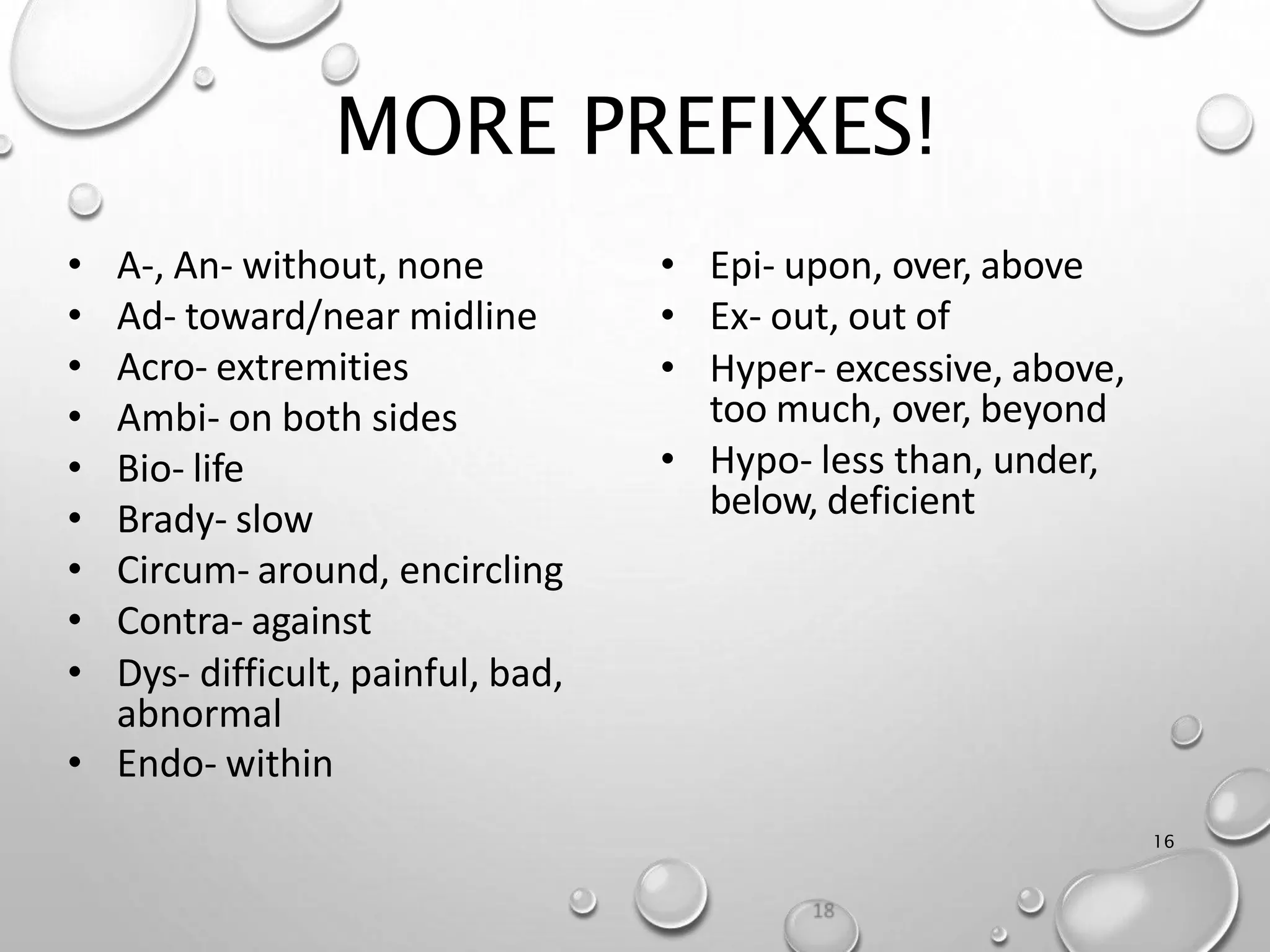 MORE PREFIXES!
16
• Epi- upon, over, above
• Ex- out, out of
• Hyper- excessive, above,
too much, over, beyond
• Hypo- less than, under,
below, deficient
• A-, An- without, none
• Ad- toward/near midline
• Acro- extremities
• Ambi- on both sides
• Bio- life
• Brady- slow
• Circum- around, encircling
• Contra- against
• Dys- difficult, painful, bad,
abnormal
• Endo- within
 