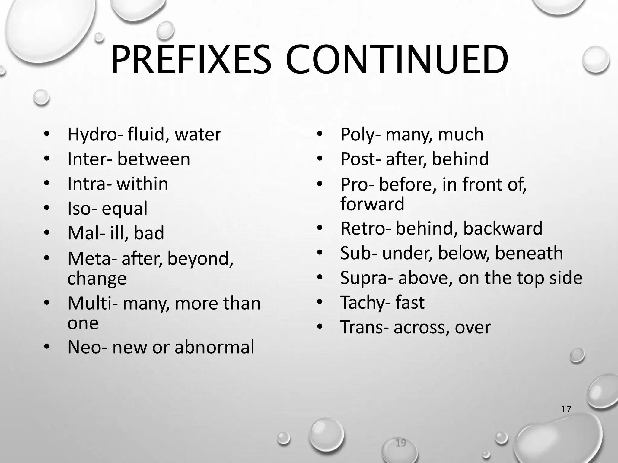 PREFIXES CONTINUED
17
• Poly- many, much
• Post- after, behind
• Pro- before, in front of,
forward
• Retro- behind, backward
• Sub- under, below, beneath
• Supra- above, on the top side
• Tachy- fast
• Trans- across, over
• Hydro- fluid, water
• Inter- between
• Intra- within
• Iso- equal
• Mal- ill, bad
• Meta- after, beyond,
change
• Multi- many, more than
one
• Neo- new or abnormal
 