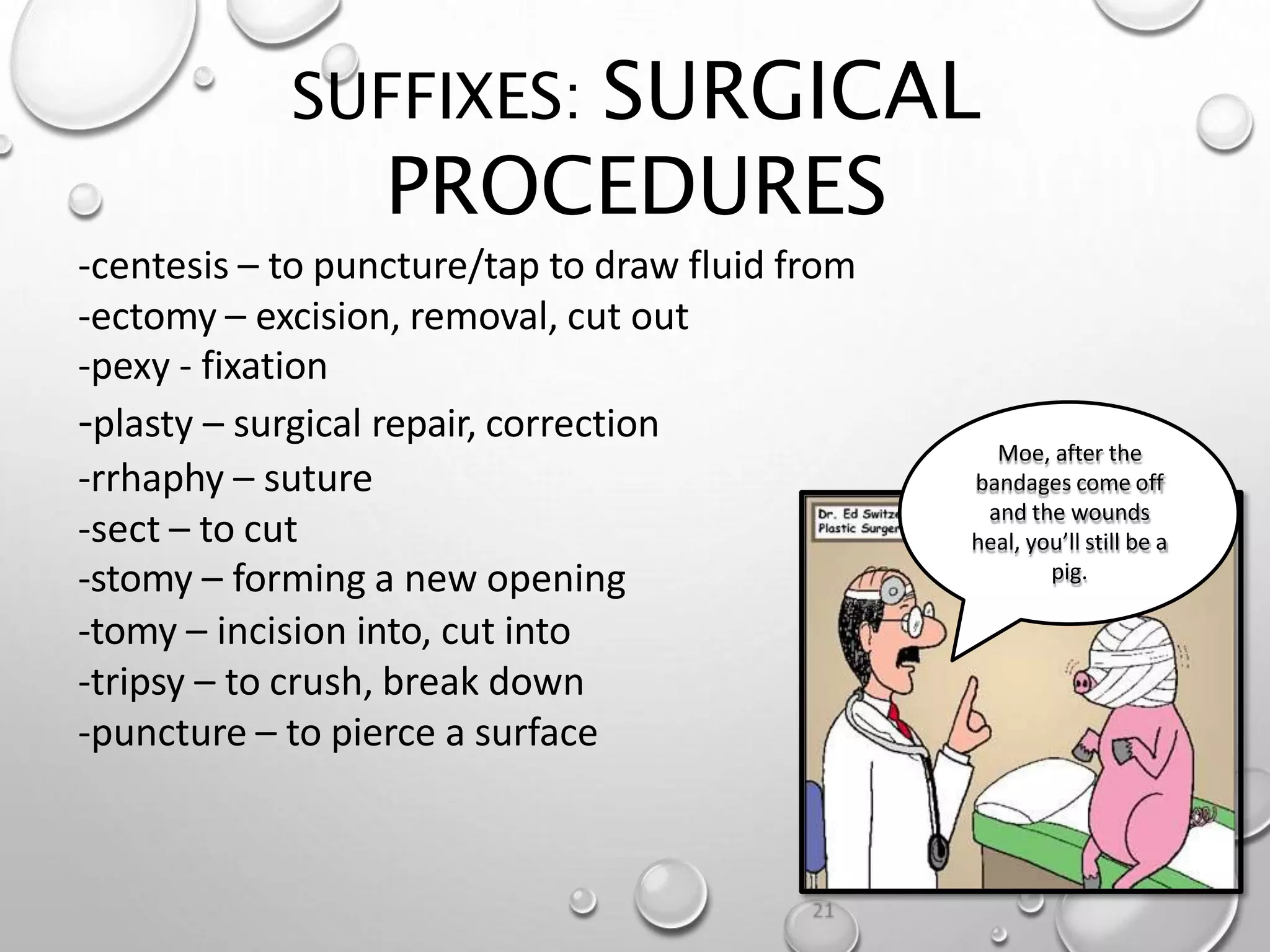 SUFFIXES: SURGICAL
PROCEDURES
19
-centesis – to puncture/tap to draw fluid from
-ectomy – excision, removal, cut out
-pexy - fixation
-plasty – surgical repair, correction
-rrhaphy – suture
-sect – to cut
-stomy – forming a new opening
-tomy – incision into, cut into
-tripsy – to crush, break down
-puncture – to pierce a surface
Moe, after the
bandages come off
and the wounds
heal, you’ll still be a
pig.
 