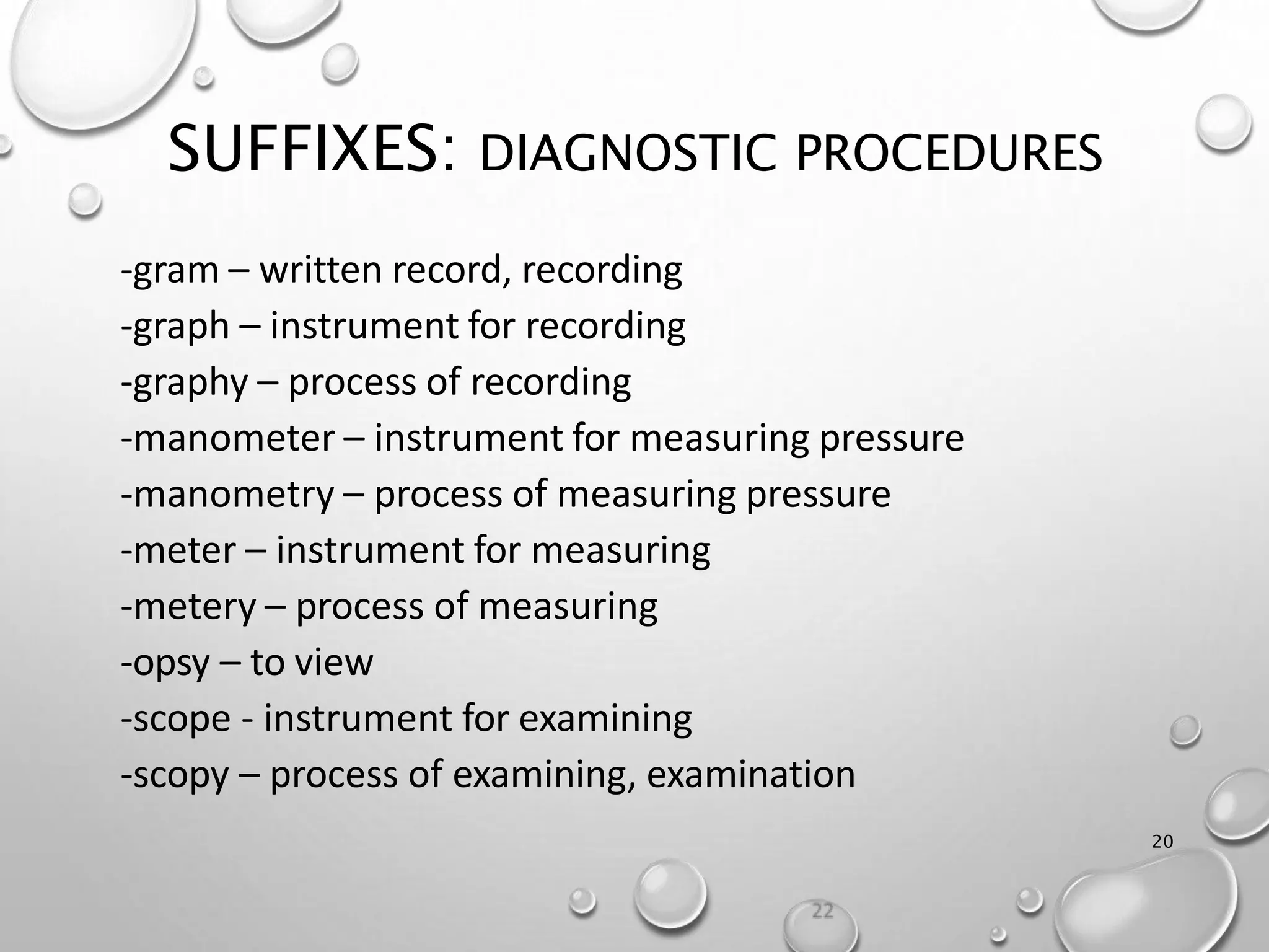 SUFFIXES: DIAGNOSTIC PROCEDURES
20
-gram – written record, recording
-graph – instrument for recording
-graphy – process of recording
-manometer – instrument for measuring pressure
-manometry – process of measuring pressure
-meter – instrument for measuring
-metery – process of measuring
-opsy – to view
-scope - instrument for examining
-scopy – process of examining, examination
 
