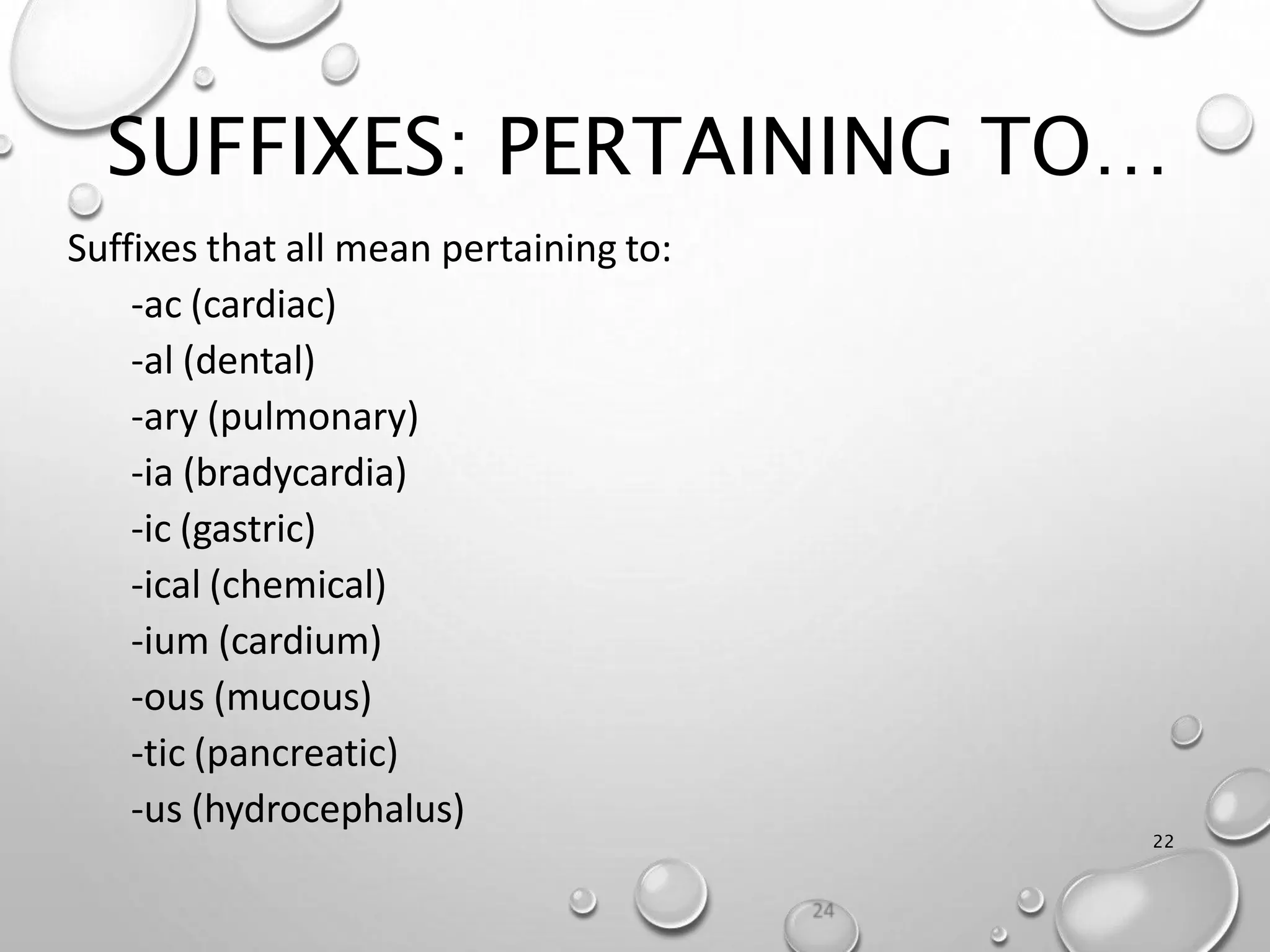 SUFFIXES: PERTAINING TO…
22
Suffixes that all mean pertaining to:
-ac (cardiac)
-al (dental)
-ary (pulmonary)
-ia (bradycardia)
-ic (gastric)
-ical (chemical)
-ium (cardium)
-ous (mucous)
-tic (pancreatic)
-us (hydrocephalus)
 