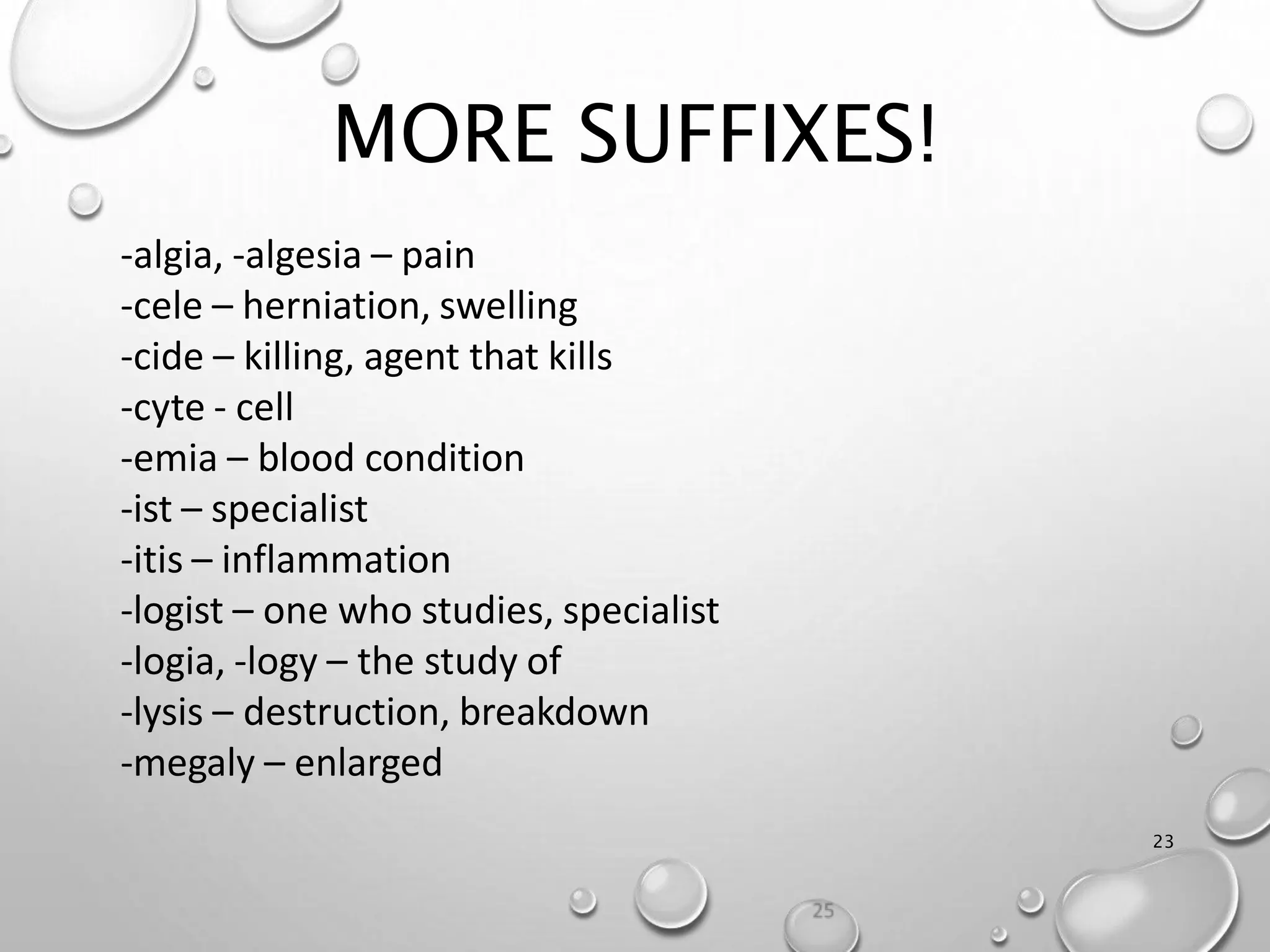 MORE SUFFIXES!
23
-algia, -algesia – pain
-cele – herniation, swelling
-cide – killing, agent that kills
-cyte - cell
-emia – blood condition
-ist – specialist
-itis – inflammation
-logist – one who studies, specialist
-logia, -logy – the study of
-lysis – destruction, breakdown
-megaly – enlarged
 