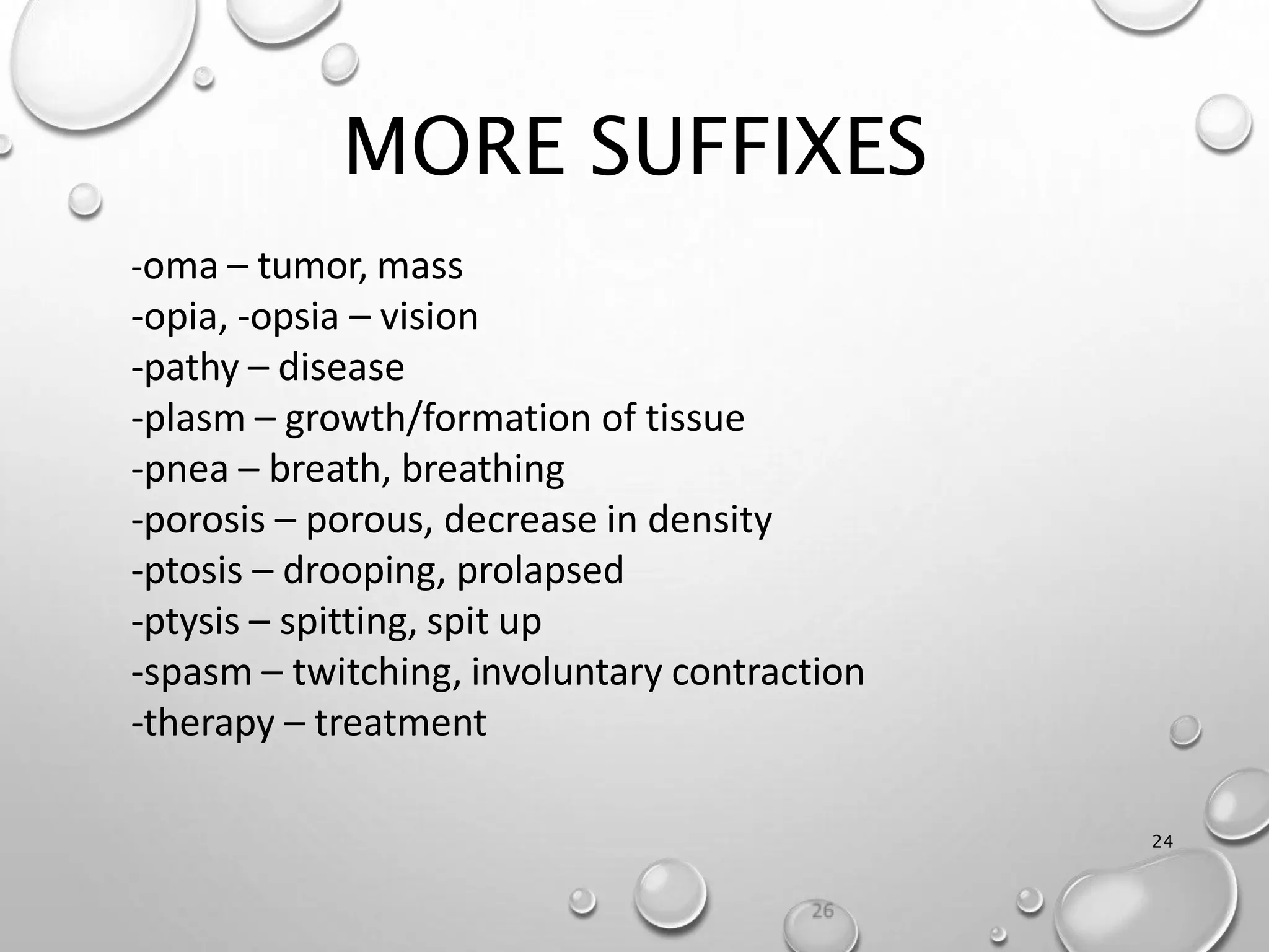 MORE SUFFIXES
24
-oma – tumor, mass
-opia, -opsia – vision
-pathy – disease
-plasm – growth/formation of tissue
-pnea – breath, breathing
-porosis – porous, decrease in density
-ptosis – drooping, prolapsed
-ptysis – spitting, spit up
-spasm – twitching, involuntary contraction
-therapy – treatment
 