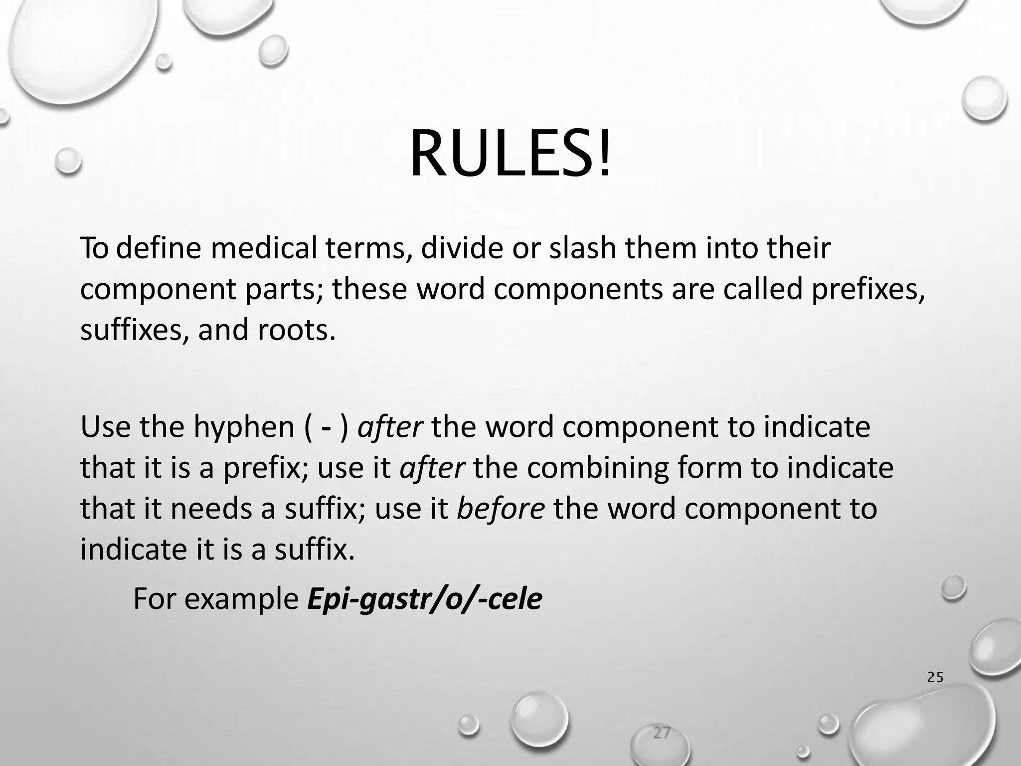RULES!
25
To define medical terms, divide or slash them into their
component parts; these word components are called prefixes,
suffixes, and roots.
Use the hyphen ( - ) after the word component to indicate
that it is a prefix; use it after the combining form to indicate
that it needs a suffix; use it before the word component to
indicate it is a suffix.
For example Epi-gastr/o/-cele
 