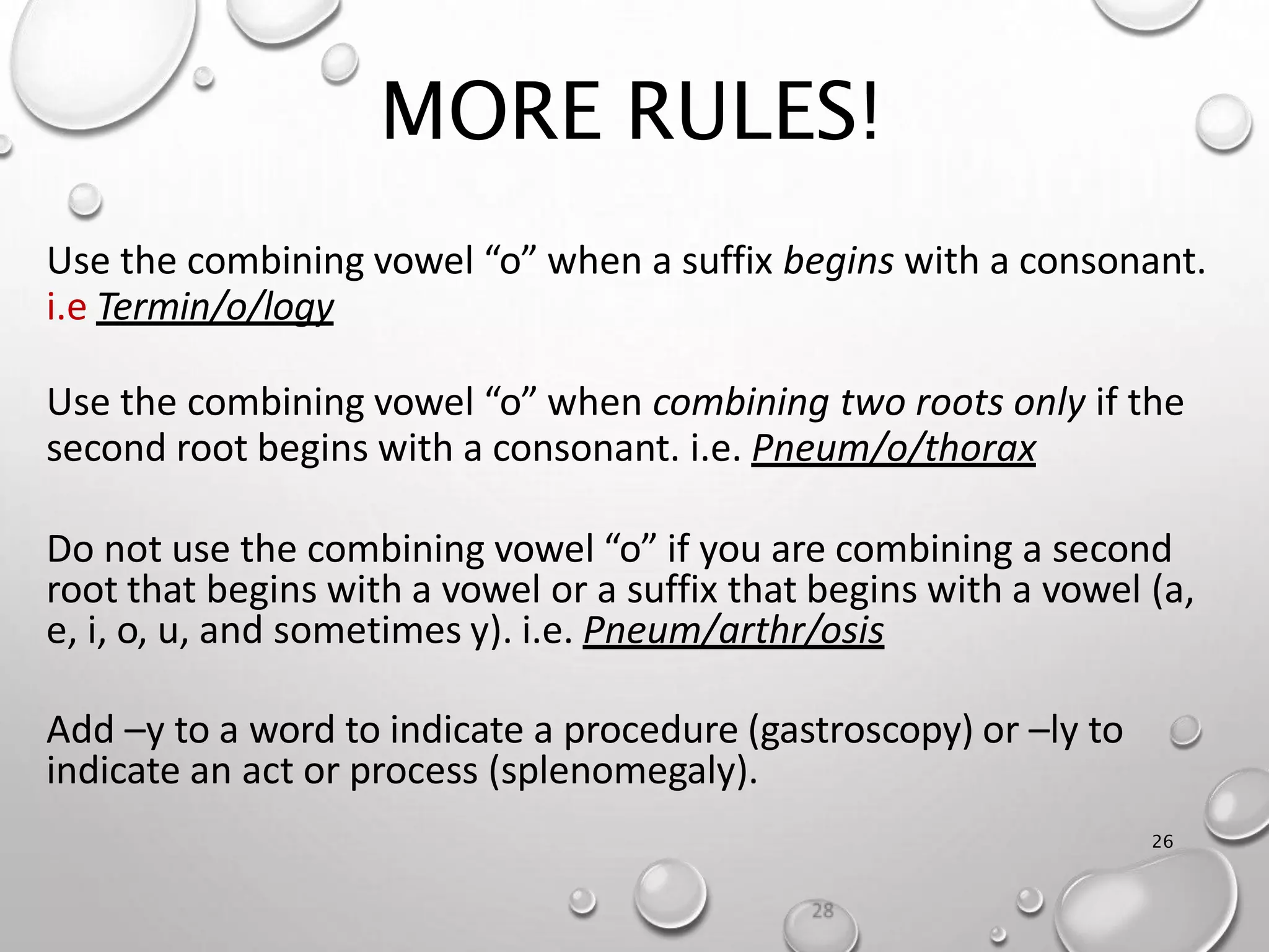 MORE RULES!
26
Use the combining vowel “o” when a suffix begins with a consonant.
i.e Termin/o/logy
Use the combining vowel “o” when combining two roots only if the
second root begins with a consonant. i.e. Pneum/o/thorax
Do not use the combining vowel “o” if you are combining a second
root that begins with a vowel or a suffix that begins with a vowel (a,
e, i, o, u, and sometimes y). i.e. Pneum/arthr/osis
Add –y to a word to indicate a procedure (gastroscopy) or –ly to
indicate an act or process (splenomegaly).
 