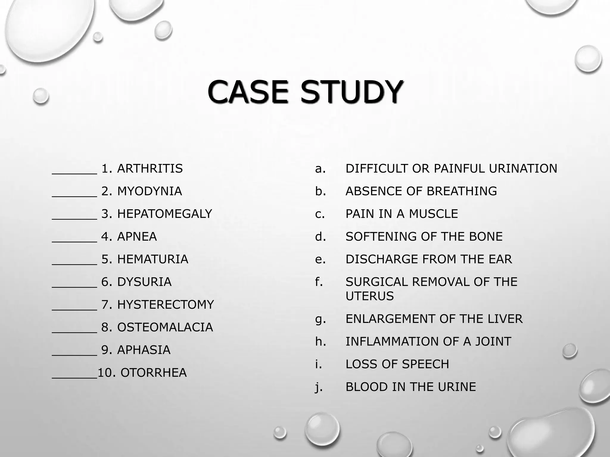 CASE STUDY
______ 1. ARTHRITIS
______ 2. MYODYNIA
______ 3. HEPATOMEGALY
______ 4. APNEA
______ 5. HEMATURIA
______ 6. DYSURIA
______ 7. HYSTERECTOMY
______ 8. OSTEOMALACIA
______ 9. APHASIA
______10. OTORRHEA
a. DIFFICULT OR PAINFUL URINATION
b. ABSENCE OF BREATHING
c. PAIN IN A MUSCLE
d. SOFTENING OF THE BONE
e. DISCHARGE FROM THE EAR
f. SURGICAL REMOVAL OF THE
UTERUS
g. ENLARGEMENT OF THE LIVER
h. INFLAMMATION OF A JOINT
i. LOSS OF SPEECH
j. BLOOD IN THE URINE
 